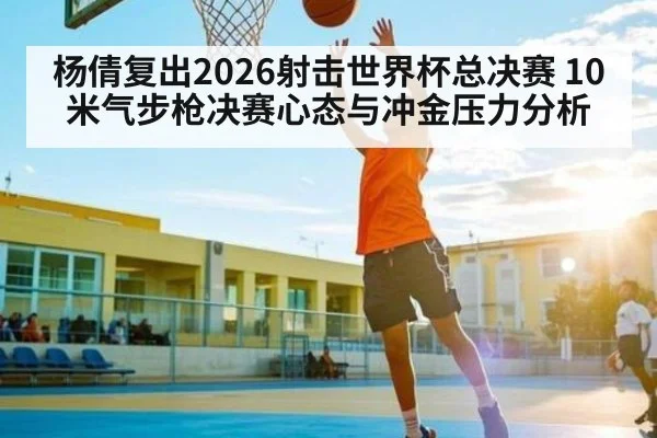 杨倩复出2026射击世界杯总决赛 10米气步枪决赛心态与冲金压力分析