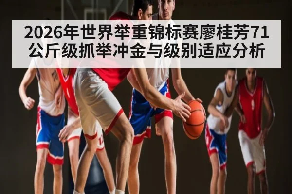 2026年世界举重锦标赛廖桂芳71公斤级抓举冲金与级别适应分析